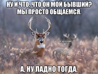 ну и что, что он мой бывший? мы просто общаемся. а, ну ладно тогда.