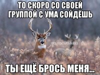 то скоро со своей группой с ума сойдёшь ты ещё брось меня...