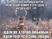 100 000 000 половых актов происходит в мире в этот день. А когда будет +1?! Ждем же. А точно любимый, ждем того чего сама знаешь