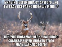 Милый,я беременна от другого...,но ты ведь все равно любишь меня...? Конечно,любимая! Ведь у нас скоро свадьба! Я буду любить этого малыша как своего!