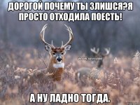 Дорогой почему ты злишся?Я просто отходила поесть! А ну ладно тогда.