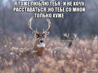 Я тоже люблю тебя , и не хочу расставаться ,но тебе со мной только хуже 