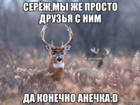 Серёж,мы же просто друзья с ним Да конечно Анечка:D