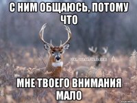 с ним общаюсь, потому что мне твоего внимания мало