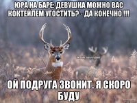 Юра на баре: девушка можно вас коктейлем угостить? - да конечно !!! Ой подруга звонит. Я скоро буду