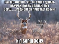 как же хорошо что он умеет делать вайфай, пойду сделаю ему борщ........родной! он пристает ко мне и я борщ хочу