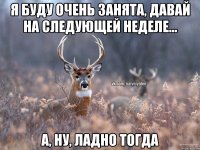 Я буду очень занята, давай на следующей неделе... А, ну, ладно тогда