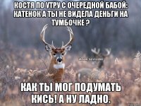 Костя по утру с очередной бабой: катенок а ты не видела деньги на тумбочке ? Как ты мог подумать кись! А ну ладно.