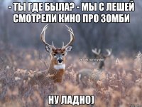 - Ты где была? - Мы с Лешей смотрели кино про зомби Ну ладно)