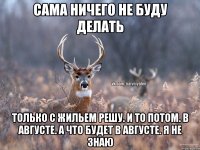 Сама ничего не буду делать Только с жильем решу. И то потом. В августе. А что будет в августе. Я не знаю