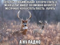 Хочу тебя любименькая , а я хочу спать, у меня болит живот, возможно начнутся месячные, хочу успеть поесть , убрать А ну ладно