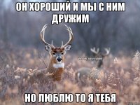 Он хороший и мы с ним дружим но люблю то я тебя