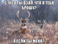 С чего ты взял, что я тебя брошу? А если ты меня?