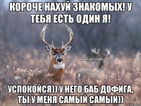 КОРОЧЕ НАХУЙ ЗНАКОМЫХ! У ТЕБЯ ЕСТЬ ОДИН Я! УСПОКОЙСЯ)) У НЕГО БАБ ДОФИГА, ТЫ У МЕНЯ САМЫЙ САМЫЙ))