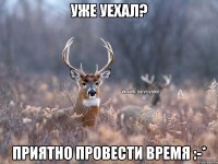 Уже уехал? Приятно провести время :-*