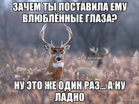 зачем ты поставила ему влюблённые глаза? ну это же один раз... а ну ладно