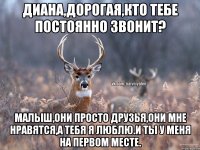 Диана,дорогая,кто тебе постоянно звонит? Малыш,они просто друзья,они мне нравятся,а тебя я люблю.И ты у меня на первом месте.