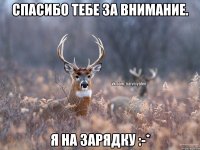 Спасибо тебе за внимание. Я на зарядку :-*