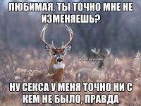 Любимая, ты точно мне не изменяешь? Ну секса у меня точно ни с кем не было, правда