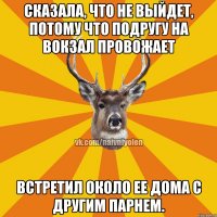 Сказала, что не выйдет, потому что подругу на вокзал провожает Встретил около ее дома с другим парнем.