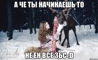 а че ты начинаешь то не ен все збс :D