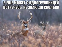 я еще может с одногруппницей встречусь, не знаю до скольки 