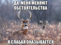 Да, меня меняют обстоятельства Я слабая оказывается