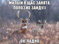 Милый я щас занята, попозже зайду)) Ок, ладно