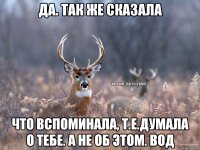 Да. Так же сказала Что вспоминала, т.е.думала о тебе. А не об этом. Вод