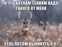 И что акулам-гениям надо такого от меня Чтоб потом выкинуть о.0?