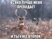 Всяко лучше меня преподает И ты у нее второй.