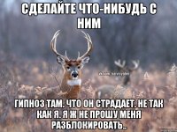 Сделайте что-нибудь с ним Гипноз там. Что он страдает. Не так как я. Я ж не прошу меня разблокировать..