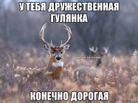 у тебя дружественная гулянка конечно дорогая