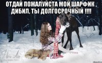 Отдай пожалуйста мой шарфик , дибил, ты долгосрочный !!!! 