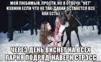 мой любимый, прости, но я отвечу. "нет" извини если что не так. давай останется все как есть) через день виснет на всех парня подряд, наверн стрэсс