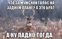 чТО за мужской голос на заднем плане? а это брат. А ну ладно тогда...