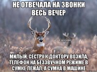 Не отвечала на звонки весь вечер Милый, сестру к доктору возила, телефон на беззвучном режиме в сумке лежал, а сумка в машине