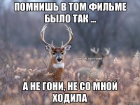 Помнишь в том фильме было так ... А не гони, не со мной ходила