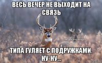 Весь вечер не выходит на связь Типа гуляет с подружками. Ну-ну...