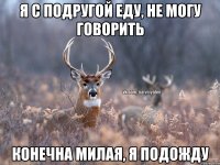 Я с подругой еду, не могу говорить Конечна милая, я подожду