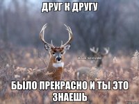 друг к другу было прекрасно и ты это знаешь