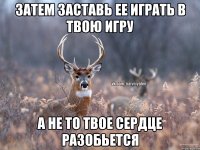 затем заставь ее играть в твою игру а не то твое сердце разобьется