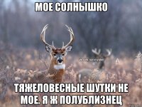 мое солнышко тяжеловесные шутки не мое. я ж полублизнец