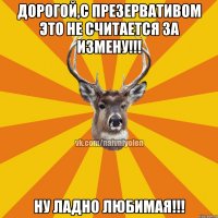 Дорогой,с презервативом это не считается за измену!!! Ну ладно любимая!!!