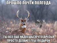 прошло почти полгода ты все еще надеешься,что друзья просто делают тебе подарок