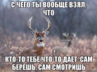 с чего ты вообще взял, что кто-то тебе что-то дает. сам берешь, сам смотришь