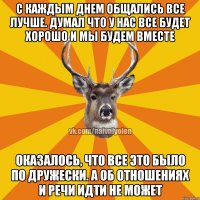 С каждым днем общались все лучше. Думал что у нас все будет хорошо и мы будем вместе Оказалось, что все это было по дружески. А об отношениях и речи идти не может