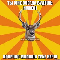 Ты мне всегда будешь нужен! Конечно милая!Я тебе верю