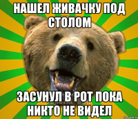 нашел живачку под столом засунул в рот пока никто не видел