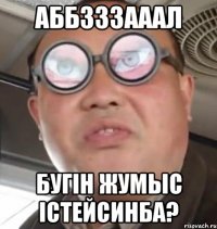 АББЗЗЗАААЛ БУГIН ЖУМЫС IСТЕЙСИНБА?